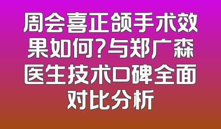 周会喜正颌手术效果如何？与郑广森医生技术口碑全面对比分析