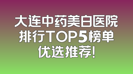 大连中药美白医院排行TOP5榜单优选推荐！