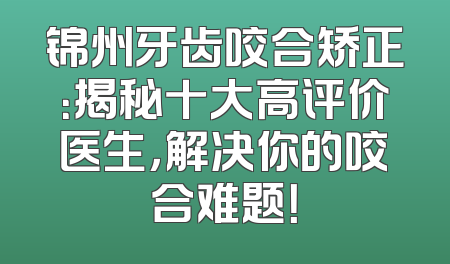 锦州牙齿咬合矫正：揭秘十大高评价医生，解决你的咬合难题！