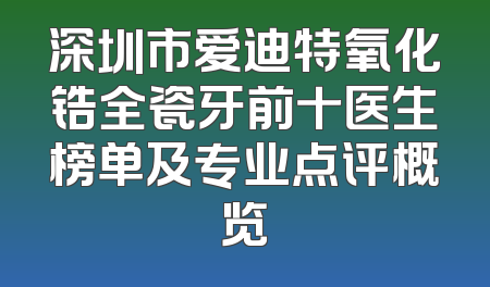深圳市爱迪特氧化锆全瓷牙前十医生榜单及专业点评概览