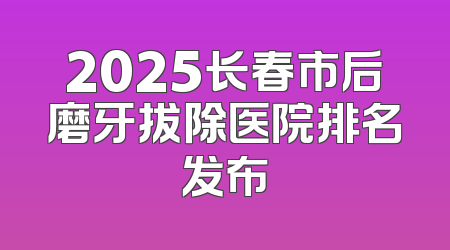 2025长春市后磨牙拔除医院排名发布