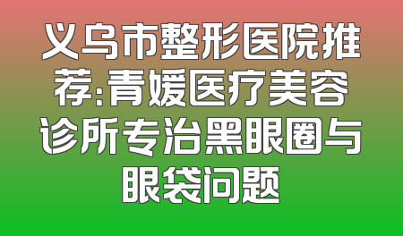 义乌市整形医院推荐：青媛医疗美容诊所专治黑眼圈与眼袋问题
