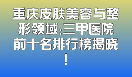 重庆皮肤美容与整形领域：三甲医院前十名排行榜揭晓！