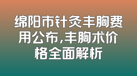 绵阳市针灸丰胸费用公布，丰胸术价格全面解析