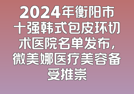 2024年衡阳市十强韩式包皮环切术医院名单发布，微美娜医疗美容备受推崇