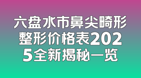 六盘水市鼻尖畸形整形价格表2025全新揭秘一览