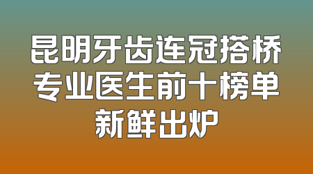 昆明牙齿连冠搭桥专业医生前十榜单新鲜出炉