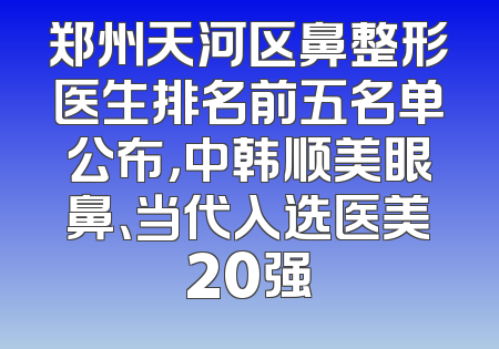 郑州天河区鼻整形医生排名前五名单公布，中韩顺美眼鼻、当代入选医美20强