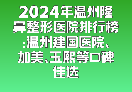 2024年温州隆鼻整形医院排行榜：温州建国医院、加美、玉熙等口碑佳选