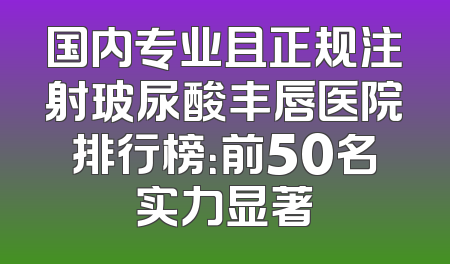国内专业且正规注射玻尿酸丰唇医院排行榜：前50名实力显著
