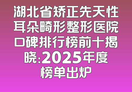 湖北省矫正先天性耳朵畸形整形医院口碑排行榜前十揭晓：2025年度榜单出炉