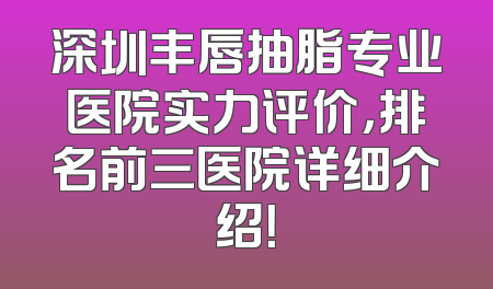 深圳丰唇抽脂专业医院实力评价，排名前三医院详细介绍！