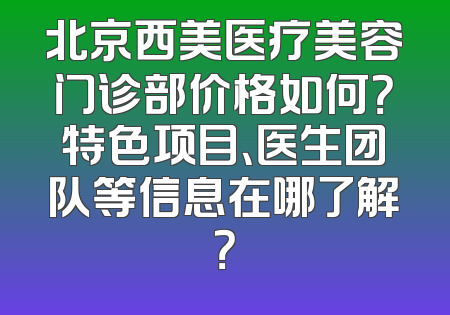 北京西美医疗美容门诊部价格如何？特色项目、医生团队等信息在哪了解？