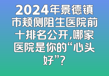 2024年景德镇市颊侧阻生医院前十排名公开，哪家医院是你的“心头好”？