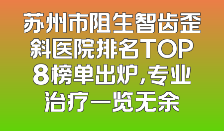 苏州市阻生智齿歪斜医院排名TOP8榜单出炉，专业治疗一览无余