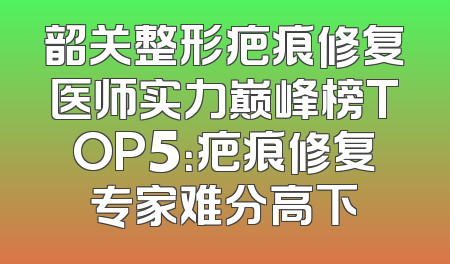 韶关整形疤痕修复医师实力巅峰榜TOP5：疤痕修复专家难分高下