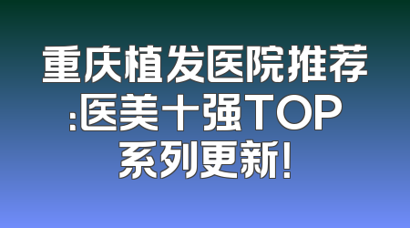 重庆植发医院推荐：医美十强TOP系列更新！