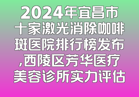 2024年宜昌市十家激光消除咖啡斑医院排行榜发布，西陵区芳华医疗美容诊所实力评估