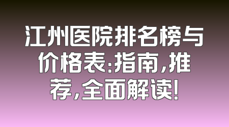 江州医院排名榜与价格表：指南，推荐，全面解读！