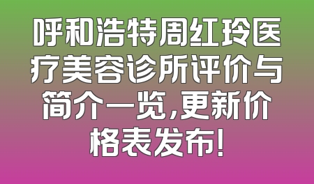 呼和浩特周红玲医疗美容诊所评价与简介一览，更新价格表发布！