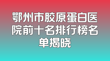 鄂州市胶原蛋白医院前十名排行榜名单揭晓