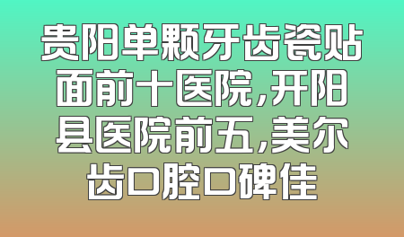 贵阳单颗牙齿瓷贴面前十医院，开阳县医院前五，美尔齿口腔口碑佳