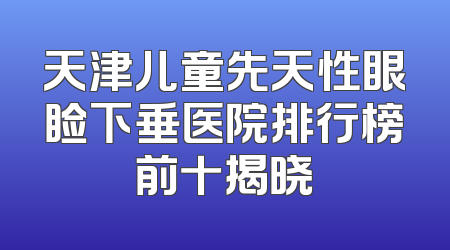 天津儿童先天性眼睑下垂医院排行榜前十揭晓