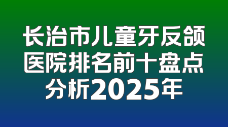 长治市儿童牙反颌医院排名前十盘点分析2025年
