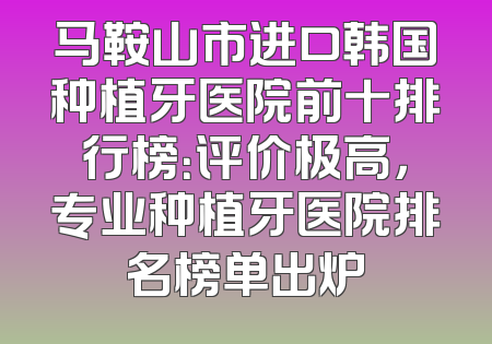 马鞍山市进口韩国种植牙医院前十排行榜：评价极高，专业种植牙医院排名榜单出炉