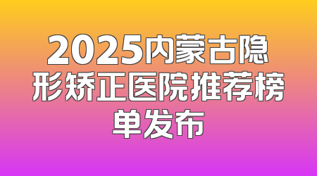2025内蒙古隐形矫正医院推荐榜单发布
