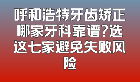 呼和浩特牙齿矫正哪家牙科靠谱？选这七家避免失败风险