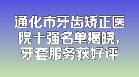 通化市牙齿矫正医院十强名单揭晓，牙套服务获好评
