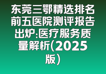 东莞三鄂精选排名前五医院测评报告出炉：医疗服务质量解析（2025版）