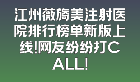 江州薇旖美注射医院排行榜单新版上线！网友纷纷打CALL！