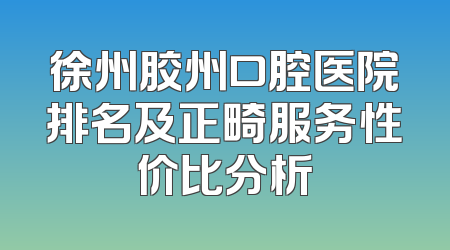 徐州胶州口腔医院排名及正畸服务性价比分析