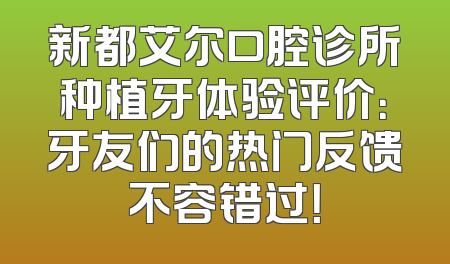 新都艾尔口腔诊所种植牙体验评价：牙友们的热门反馈不容错过！