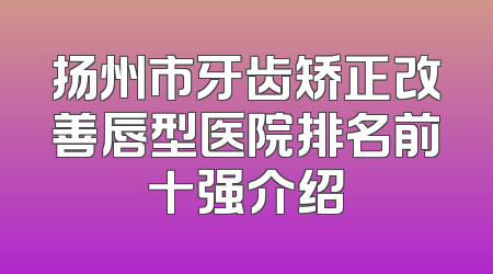 扬州市牙齿矫正改善唇型医院排名前十强介绍
