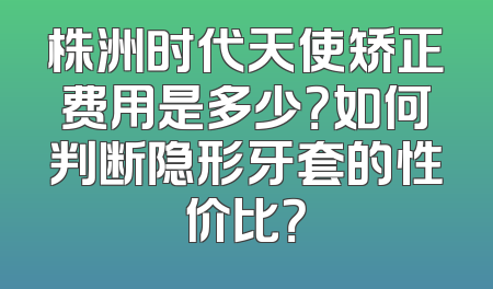 株洲时代天使矫正费用是多少？如何判断隐形牙套的性价比？