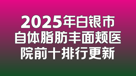 2025年白银市自体脂肪丰面颊医院前十排行更新