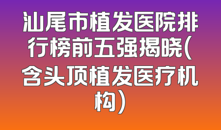 汕尾市植发医院排行榜前五强揭晓（含头顶植发医疗机构）