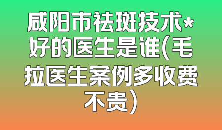 咸阳市祛斑技术*好的医生是谁(毛拉医生案例多收费不贵)