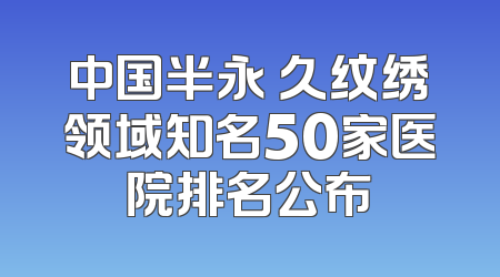 中国半永 久纹绣领域知名50家医院排名公布