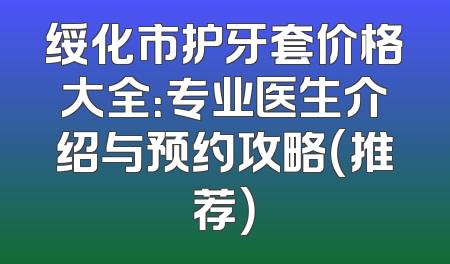 绥化市护牙套价格大全：专业医生介绍与预约攻略（推荐）