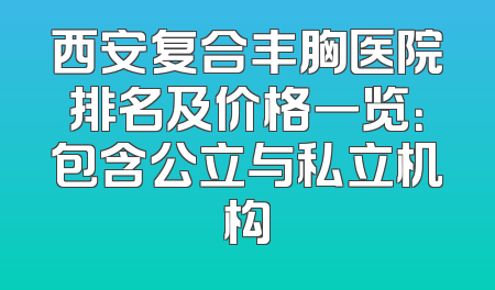 西安复合丰胸医院排名及价格一览：包含公立与私立机构