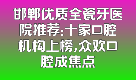 邯郸优质全瓷牙医院推荐：十家口腔机构上榜，众欢口腔成焦点