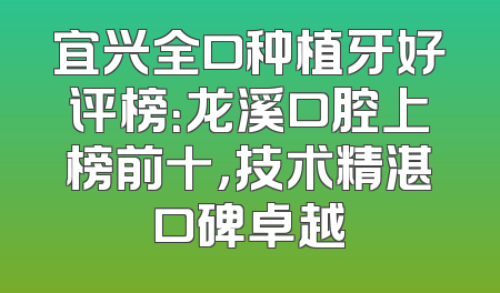 宜兴全口种植牙好评榜：龙溪口腔上榜前十，技术精湛口碑卓越