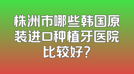 株洲市哪些韩国原装进口种植牙医院比较好？