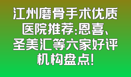 江州磨骨手术优质医院推荐：恩喜、圣美汇等六家好评机构盘点！