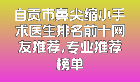 自贡市鼻尖缩小手术医生排名前十网友推荐，专业推荐榜单