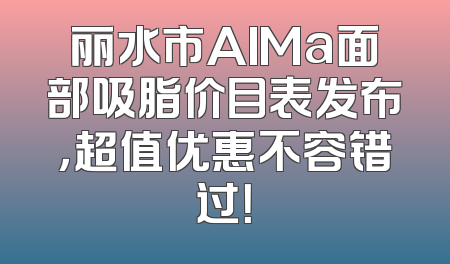 丽水市AIMa面部吸脂价目表发布，超值优惠不容错过！